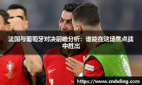 法国与葡萄牙对决前瞻分析：谁能在这场焦点战中胜出
