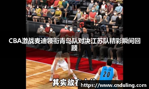 CBA激战麦迪领衔青岛队对决江苏队精彩瞬间回顾