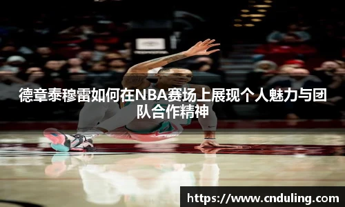 德章泰穆雷如何在NBA赛场上展现个人魅力与团队合作精神