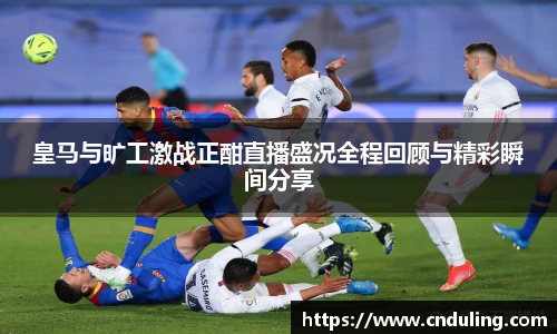 皇马与旷工激战正酣直播盛况全程回顾与精彩瞬间分享