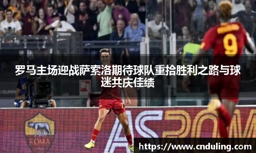 罗马主场迎战萨索洛期待球队重拾胜利之路与球迷共庆佳绩