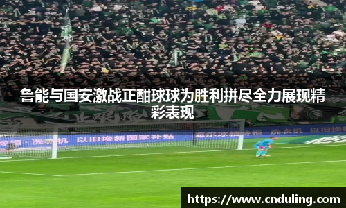 鲁能与国安激战正酣球球为胜利拼尽全力展现精彩表现