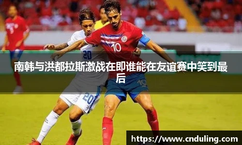南韩与洪都拉斯激战在即谁能在友谊赛中笑到最后