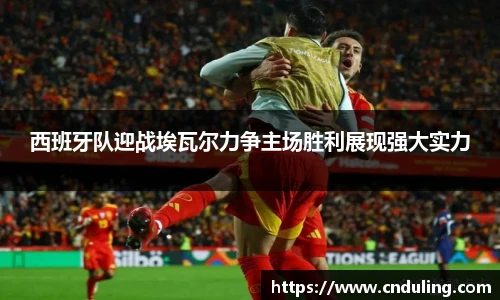 西班牙队迎战埃瓦尔力争主场胜利展现强大实力