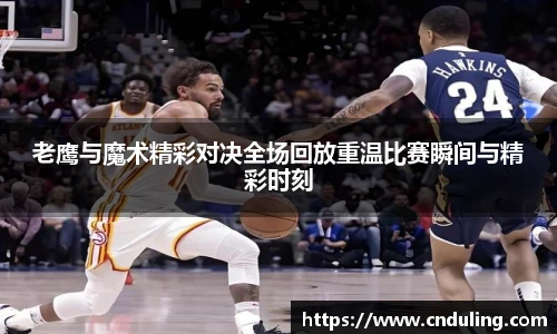 老鹰与魔术精彩对决全场回放重温比赛瞬间与精彩时刻